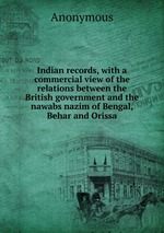 Indian records, with a commercial view of the relations between the British government and the nawabs nazim of Bengal, Behar and Orissa
