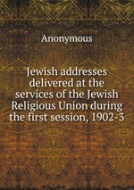 Jewish addresses delivered at the services of the Jewish Religious Union during the first session, 1902-3