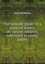 The Juvenile guide: in a series of letters, on various subjects, addressed to young ladies
