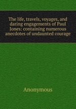 The life, travels, voyages, and daring engagements of Paul Jones: containing numerous anecdotes of undaunted courage