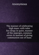 The manner of celebrating high mass: with rules for clergy in quire, manner of the asperges, common errors & manner of giving communion out of mass