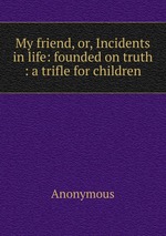 My friend, or, Incidents in life: founded on truth : a trifle for children