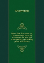 Better late than never, or, Considerations upon the conduct of the war, and the expediency of making peace with France