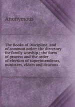 The Books of Discipline, and of common order: the directory for family worship ; the form of process and the order of election of superintendents, ministers, elders and deacons