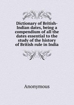 Dictionary of British-Indian dates, being a compendium of all the dates essential to the study of the history of British rule in India