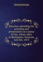 Exercises attending the unveiling and presentation of a statue of Gen. Ethan Allen at Burlington, Vermont, July 4th, 1873