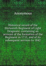 Historical record of the thirteenth Regiment of Light Dragoons: containing an account of the formation of the Regiment in 1715, and of its subsequent services to 1842