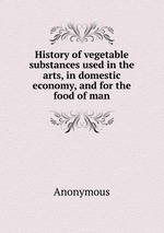 History of vegetable substances used in the arts, in domestic economy, and for the food of man