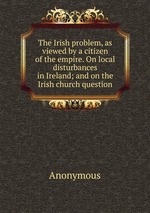 The Irish problem, as viewed by a citizen of the empire. On local disturbances in Ireland; and on the Irish church question