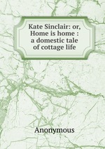 Kate Sinclair: or, Home is home : a domestic tale of cottage life