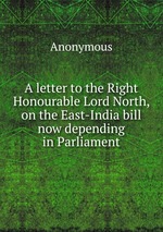 A letter to the Right Honourable Lord North, on the East-India bill now depending in Parliament