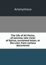 The life of Ali Pacha, of Jannina, late vizier of Epirus, surnamed Aslan, or the Lion, from various documents