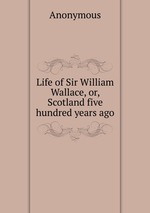 Life of Sir William Wallace, or, Scotland five hundred years ago