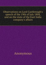 Observations on Lord Castlereagh`s speech of the 19th of July 1804, and on the state of the East India company`s affairs