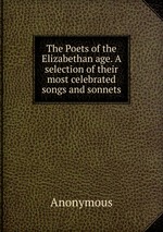 The Poets of the Elizabethan age. A selection of their most celebrated songs and sonnets