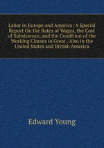 Labor in Europe and America: A Special Report On the Rates of Wages, the Cost of Subsistence, and the Condition of the Working Classes in Great . Also in the United States and British America