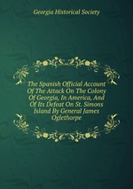 The Spanish Official Account Of The Attack On The Colony Of Georgia, In America, And Of Its Defeat On St. Simons Island By General James Oglethorpe