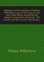 Substance of the speeches of William Wilberforce, esq. on the clause in the East-India bill for promoting the religious instruction and moral . 22d of June, and the 1st and 12th of July, 1