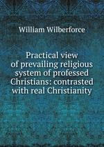 Practical view of prevailing religious system of professed Christians: contrasted with real Christianity