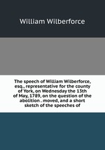 The speech of William Wilberforce, esq., representative for the county of York, on Wednesday the 13th of May, 1789, on the question of the abolition . moved, and a short sketch of the speeches of