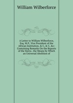 A Letter to William Wilberforce, Esq. M.P., Vice President of the African Institution, & C, & C, &c: Containing Remarks On the Reports of the Sierra . the Means by Which an Universal Abolition of