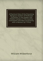 A Practical View of the Prevailing Religious System of Professed Christians, in the Higher and Middle Classes in This Country: Contrasted with Real Christianity. with a Memoir, by T. Price