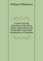 A Letter On the Abolition of the Slave Trade: Addressed to the Freeholders and Other Inhabitants of Yorkshire