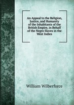 An Appeal to the Religion, Justice, and Humanity of the Inhabitants of the British Empire, in Behalf of the Negro Slaves in the West Indies