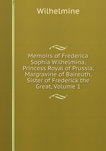 Memoirs of Frederica Sophia Wilhelmina, Princess Royal of Prussia, Margravine of Baireuth, Sister of Frederick the Great, Volume 1