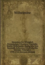 Memoiren Der Kniglich Preussischen Prinzessin Friederike Sophie Wilhelmine, Markgrfin Von Bayreuth, Schwester Friedrichs Des Grossen. Vom Jahre 1709-1742