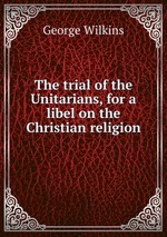 The trial of the Unitarians, for a libel on the Christian religion
