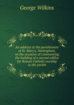 An address to the parishioners of St. Mary`s, Nottingham, on the occasion of commencing the building of a second edifice for Roman Catholic worship in the parish