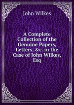 A Complete Collection of the Genuine Papers, Letters, &c. in the Case of John Wilkes, Esq