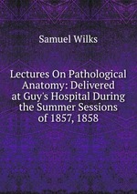 Lectures On Pathological Anatomy: Delivered at Guy`s Hospital During the Summer Sessions of 1857, 1858