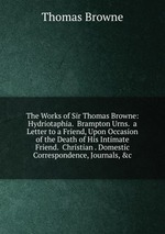 The Works of Sir Thomas Browne: Hydriotaphia. Brampton Urns. a Letter to a Friend, Upon Occasion of the Death of His Intimate Friend. Christian . Domestic Correspondence, Journals, &c