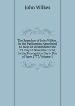 The Speeches of John Wilkes . in the Parliament Appointed to Meet at Westminster the 29. Day of November 1774, to the Prorogation the 6. Day of June 1777, Volume 1