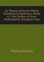 Sir Thomas Browne`s Works: Pseudodoxia Epidemica, Books 4-7. the Garden of Cyrus. Hydriotaphia. Brampton Urns