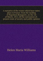 A narrative of the events which have taken place in France: from the landing of Napoleon Bonaparte, on the 1st of March, 1815, till the restoration of . present state of society and public opinion