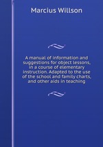 A manual of information and suggestions for object lessons, in a course of elementary instruction. Adapted to the use of the school and family charts, and other aids in teaching