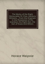 The Works, of the Right Honourable Sir Chas. Hanbury Williams .: From the Originals in the Possession of His Grandson the Right Hon. the Earl of Essex And Others