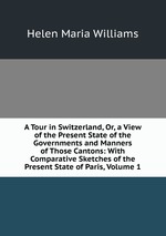 A Tour in Switzerland, Or, a View of the Present State of the Governments and Manners of Those Cantons: With Comparative Sketches of the Present State of Paris, Volume 1