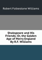 Shakspeare and His Friends; Or, the Golden Age of Merry England By R.F. Williams