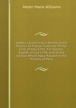 Letters Containing a Sketch of the Politics of France, from the Thirty-First of May 1793, Till Twenty-Eighth of July 1794, and of the Scenes Which Have Passed in the Prisons of Paris