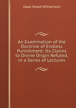 An Examination of the Doctrine of Endless Punishment: Its Claims to Divine Origin Refuted, in a Series of Lectures