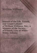 Journal of the Life, Travels, and Gospel Labours of William Williams, Dec., a Minister of the Society of Friends, Late of White-Water, Indiana