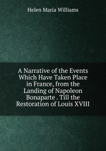 A Narrative of the Events Which Have Taken Place in France, from the Landing of Napoleon Bonaparte . Till the Restoration of Louis XVIII