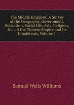 The Middle Kingdom: A Survey of the Geography, Government, Education, Social Life, Arts, Religion, &c., of the Chinese Empire and Its Inhabitants, Volume 1