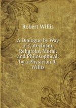 A Dialogue by Way of Catechism, Religious, Moral, and Philosophical. by a Physician R. Willis