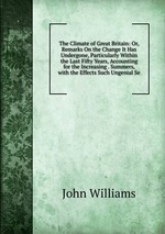 The Climate of Great Britain: Or, Remarks On the Change It Has Undergone, Particularly Within the Last Fifty Years, Accounting for the Increasing . Summers, with the Effects Such Ungenial Se