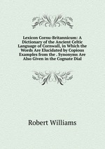 Lexicon Cornu-Britannicum: A Dictionary of the Ancient Celtic Language of Cornwall, in Which the Words Are Elucidated by Copious Examples from the . Synonyms Are Also Given in the Cognate Dial